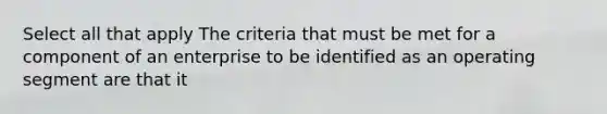 Select all that apply The criteria that must be met for a component of an enterprise to be identified as an operating segment are that it