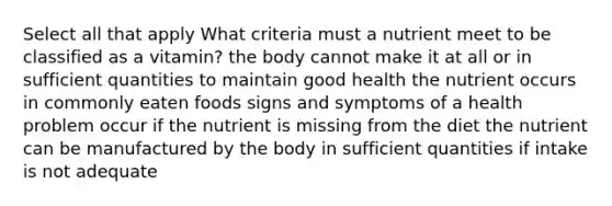 Select all that apply What criteria must a nutrient meet to be classified as a vitamin? the body cannot make it at all or in sufficient quantities to maintain good health the nutrient occurs in commonly eaten foods signs and symptoms of a health problem occur if the nutrient is missing from the diet the nutrient can be manufactured by the body in sufficient quantities if intake is not adequate