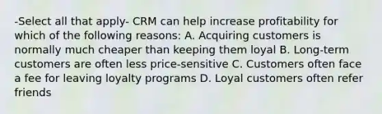 -Select all that apply- CRM can help increase profitability for which of the following reasons: A. Acquiring customers is normally much cheaper than keeping them loyal B. Long-term customers are often less price-sensitive C. Customers often face a fee for leaving loyalty programs D. Loyal customers often refer friends