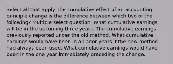 Select all that apply The cumulative effect of an accounting principle change is the difference between which two of the following? Multiple select question. What cumulative earnings will be in the upcoming three years. The cumulative earnings previously reported under the old method. What cumulative earnings would have been in all prior years if the new method had always been used. What cumulative earnings would have been in the one year immediately preceding the change.