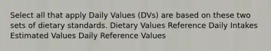 Select all that apply Daily Values (DVs) are based on these two sets of dietary standards. Dietary Values Reference Daily Intakes Estimated Values Daily Reference Values