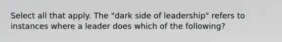 Select all that apply. The "dark side of leadership" refers to instances where a leader does which of the following?