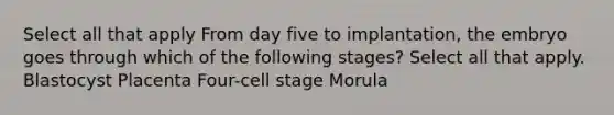 Select all that apply From day five to implantation, the embryo goes through which of the following stages? Select all that apply. Blastocyst Placenta Four-cell stage Morula