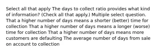 Select all that apply The days to collect ratio provides what kind of information? (Check all that apply.) Multiple select question. That a higher number of days means a shorter (better) time for collection That a higher number of days means a longer (worse) time for collection That a higher number of days means more customers are defaulting The average number of days from sale on account to collection