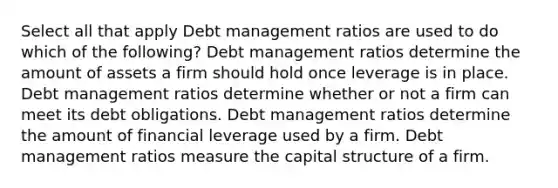 Select all that apply Debt management ratios are used to do which of the following? Debt management ratios determine the amount of assets a firm should hold once leverage is in place. Debt management ratios determine whether or not a firm can meet its debt obligations. Debt management ratios determine the amount of financial leverage used by a firm. Debt management ratios measure the capital structure of a firm.