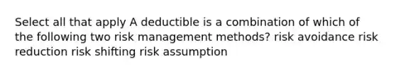 Select all that apply A deductible is a combination of which of the following two risk management methods? risk avoidance risk reduction risk shifting risk assumption