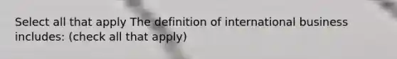 Select all that apply The definition of international business includes: (check all that apply)