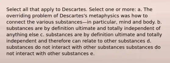 Select all that apply to Descartes. Select one or more: a. The overriding problem of Descartes's metaphysics was how to connect the various substances—in particular, mind and body. b. substances are by definition ultimate and totally independent of anything else c. substances are by definition ultimate and totally independent and therefore can relate to other substances d. substances do not interact with other substances substances do not interact with other substances e.