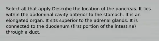 Select all that apply Describe the location of <a href='https://www.questionai.com/knowledge/kITHRba4Cd-the-pancreas' class='anchor-knowledge'>the pancreas</a>. It lies within the abdominal cavity anterior to <a href='https://www.questionai.com/knowledge/kLccSGjkt8-the-stomach' class='anchor-knowledge'>the stomach</a>. It is an elongated organ. It sits superior to the adrenal glands. It is connected to the duodenum (first portion of the intestine) through a duct.