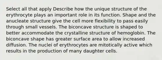 Select all that apply Describe how the unique structure of the erythrocyte plays an important role in its function. Shape and the anucleate structure give the cell more flexibility to pass easily through small vessels. The biconcave structure is shaped to better accommodate the crystalline structure of hemoglobin. The biconcave shape has greater surface area to allow increased diffusion. The nuclei of erythrocytes are mitotically active which results in the production of many daughter cells.