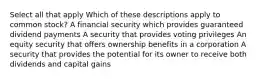 Select all that apply Which of these descriptions apply to common stock? A financial security which provides guaranteed dividend payments A security that provides voting privileges An equity security that offers ownership benefits in a corporation A security that provides the potential for its owner to receive both dividends and capital gains