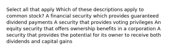 Select all that apply Which of these descriptions apply to common stock? A financial security which provides guaranteed dividend payments A security that provides voting privileges An equity security that offers ownership benefits in a corporation A security that provides the potential for its owner to receive both dividends and capital gains