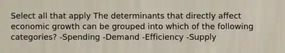 Select all that apply The determinants that directly affect economic growth can be grouped into which of the following categories? -Spending -Demand -Efficiency -Supply