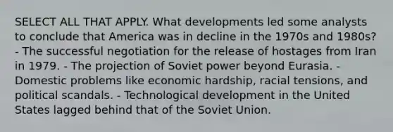 SELECT ALL THAT APPLY. What developments led some analysts to conclude that America was in decline in the 1970s and 1980s? - The successful negotiation for the release of hostages from Iran in 1979. - The projection of Soviet power beyond Eurasia. - Domestic problems like economic hardship, racial tensions, and political scandals. - Technological development in the United States lagged behind that of the Soviet Union.