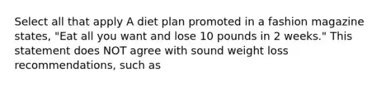 Select all that apply A diet plan promoted in a fashion magazine states, "Eat all you want and lose 10 pounds in 2 weeks." This statement does NOT agree with sound weight loss recommendations, such as