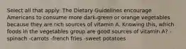 Select all that apply: The Dietary Guidelines encourage Americans to consume more dark-green or orange vegetables because they are rich sources of vitamin A. Knowing this, which foods in the vegetables group are good sources of vitamin A? -spinach -carrots -french fries -sweet potatoes