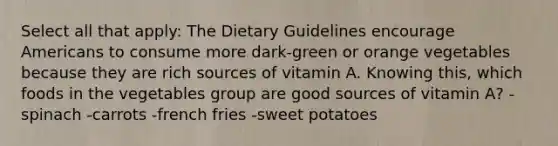 Select all that apply: The Dietary Guidelines encourage Americans to consume more dark-green or orange vegetables because they are rich sources of vitamin A. Knowing this, which foods in the vegetables group are good sources of vitamin A? -spinach -carrots -french fries -sweet potatoes