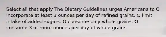 Select all that apply The Dietary Guidelines urges Americans to O incorporate at least 3 ounces per day of refined grains. O limit intake of added sugars. O consume only whole grains. O consume 3 or more ounces per day of whole grains.