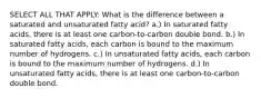 SELECT ALL THAT APPLY: What is the difference between a saturated and unsaturated fatty acid? a.) In saturated fatty acids, there is at least one carbon-to-carbon double bond. b.) In saturated fatty acids, each carbon is bound to the maximum number of hydrogens. c.) In unsaturated fatty acids, each carbon is bound to the maximum number of hydrogens. d.) In unsaturated fatty acids, there is at least one carbon-to-carbon double bond.