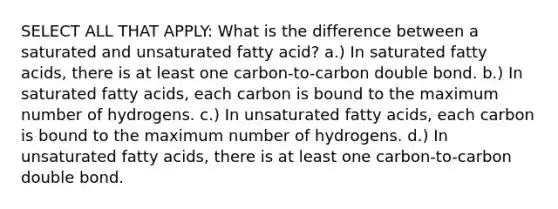 SELECT ALL THAT APPLY: What is the difference between a saturated and unsaturated fatty acid? a.) In saturated fatty acids, there is at least one carbon-to-carbon double bond. b.) In saturated fatty acids, each carbon is bound to the maximum number of hydrogens. c.) In unsaturated fatty acids, each carbon is bound to the maximum number of hydrogens. d.) In unsaturated fatty acids, there is at least one carbon-to-carbon double bond.