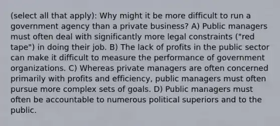 (select all that apply): Why might it be more difficult to run a government agency than a private business? A) Public managers must often deal with significantly more legal constraints ("red tape") in doing their job. B) The lack of profits in the public sector can make it difficult to measure the performance of government organizations. C) Whereas private managers are often concerned primarily with profits and efficiency, public managers must often pursue more complex sets of goals. D) Public managers must often be accountable to numerous political superiors and to the public.