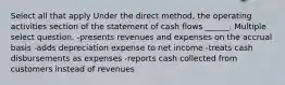 Select all that apply Under the direct method, the operating activities section of the statement of cash flows ______. Multiple select question. -presents revenues and expenses on the accrual basis -adds depreciation expense to net income -treats cash disbursements as expenses -reports cash collected from customers instead of revenues