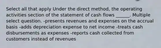 Select all that apply Under the direct method, the operating activities section of the statement of cash flows ______. Multiple select question. -presents revenues and expenses on the accrual basis -adds depreciation expense to net income -treats cash disbursements as expenses -reports cash collected from customers instead of revenues