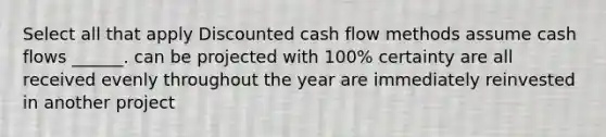 Select all that apply Discounted cash flow methods assume cash flows ______. can be projected with 100% certainty are all received evenly throughout the year are immediately reinvested in another project