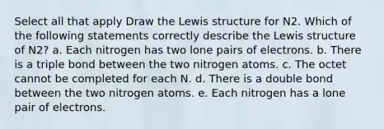 Select all that apply Draw the Lewis structure for N2. Which of the following statements correctly describe the Lewis structure of N2? a. Each nitrogen has two lone pairs of electrons. b. There is a triple bond between the two nitrogen atoms. c. The octet cannot be completed for each N. d. There is a double bond between the two nitrogen atoms. e. Each nitrogen has a lone pair of electrons.