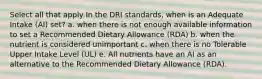 Select all that apply In the DRI standards, when is an Adequate Intake (AI) set? a. when there is not enough available information to set a Recommended Dietary Allowance (RDA) b. when the nutrient is considered unimportant c. when there is no Tolerable Upper Intake Level (UL) e. All nutrients have an AI as an alternative to the Recommended Dietary Allowance (RDA).