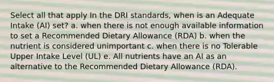 Select all that apply In the DRI standards, when is an Adequate Intake (AI) set? a. when there is not enough available information to set a Recommended Dietary Allowance (RDA) b. when the nutrient is considered unimportant c. when there is no Tolerable Upper Intake Level (UL) e. All nutrients have an AI as an alternative to the Recommended Dietary Allowance (RDA).