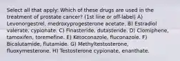 Select all that apply: Which of these drugs are used in the treatment of prostate cancer? (1st line or off-label) A) Levonorgestrel, medroxyprogesterone acetate. B) Estradiol valerate, cypionate. C) Finasteride, dutasteride. D) Clomiphene, tamoxifen, toremefine. E) Ketoconazole, fluconazole. F) Bicalutamide, flutamide. G) Methyltestosterone, fluoxymesterone. H) Testosterone cypionate, enanthate.