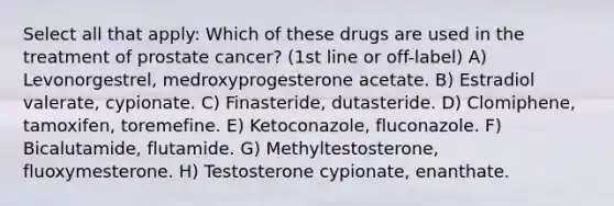 Select all that apply: Which of these drugs are used in the treatment of prostate cancer? (1st line or off-label) A) Levonorgestrel, medroxyprogesterone acetate. B) Estradiol valerate, cypionate. C) Finasteride, dutasteride. D) Clomiphene, tamoxifen, toremefine. E) Ketoconazole, fluconazole. F) Bicalutamide, flutamide. G) Methyltestosterone, fluoxymesterone. H) Testosterone cypionate, enanthate.