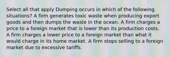 Select all that apply Dumping occurs in which of the following situations? A firm generates toxic waste when producing export goods and then dumps the waste in the ocean. A firm charges a price to a foreign market that is lower than its production costs. A firm charges a lower price to a foreign market than what it would charge in its home market. A firm stops selling to a foreign market due to excessive tariffs.