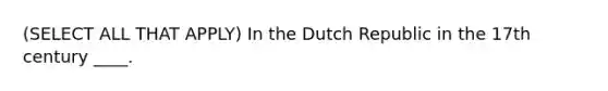 (SELECT ALL THAT APPLY) In the Dutch Republic in the 17th century ____.