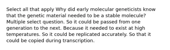 Select all that apply Why did early molecular geneticists know that the genetic material needed to be a stable molecule? Multiple select question. So it could be passed from one generation to the next. Because it needed to exist at high temperatures. So it could be replicated accurately. So that it could be copied during transcription.