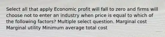 Select all that apply Economic profit will fall to zero and firms will choose not to enter an industry when price is equal to which of the following factors? Multiple select question. Marginal cost Marginal utility Minimum average total cost