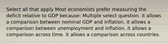 Select all that apply Most economists prefer measuring the deficit relative to GDP because: Multiple select question. it allows a comparison between nominal GDP and inflation. it allows a comparison between unemployment and inflation. it allows a comparison across time. it allows a comparison across countries.