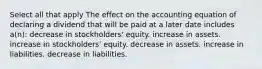 Select all that apply The effect on the accounting equation of declaring a dividend that will be paid at a later date includes a(n): decrease in stockholders' equity. increase in assets. increase in stockholders' equity. decrease in assets. increase in liabilities. decrease in liabilities.