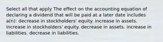 Select all that apply The effect on the accounting equation of declaring a dividend that will be paid at a later date includes a(n): decrease in stockholders' equity. increase in assets. increase in stockholders' equity. decrease in assets. increase in liabilities. decrease in liabilities.