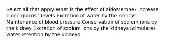 Select all that apply What is the effect of aldosterone? Increase blood glucose levels Excretion of water by the kidneys Maintenance of blood pressure Conservation of sodium ions by the kidney Excretion of sodium ions by the kidneys Stimulates water retention by the kidneys