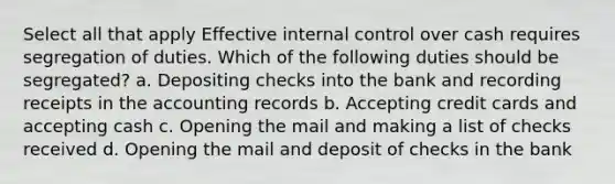 Select all that apply Effective <a href='https://www.questionai.com/knowledge/kjj42owoAP-internal-control' class='anchor-knowledge'>internal control</a> over cash requires segregation of duties. Which of the following duties should be segregated? a. Depositing checks into the bank and recording receipts in the accounting records b. Accepting credit cards and accepting cash c. Opening the mail and making a list of checks received d. Opening the mail and deposit of checks in the bank