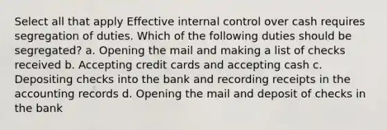 Select all that apply Effective internal control over cash requires segregation of duties. Which of the following duties should be segregated? a. Opening the mail and making a list of checks received b. Accepting credit cards and accepting cash c. Depositing checks into the bank and recording receipts in the accounting records d. Opening the mail and deposit of checks in the bank