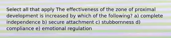 Select all that apply The effectiveness of the zone of proximal development is increased by which of the following? a) complete independence b) secure attachment c) stubbornness d) compliance e) emotional regulation