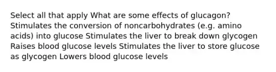 Select all that apply What are some effects of glucagon? Stimulates the conversion of noncarbohydrates (e.g. amino acids) into glucose Stimulates the liver to break down glycogen Raises blood glucose levels Stimulates the liver to store glucose as glycogen Lowers blood glucose levels