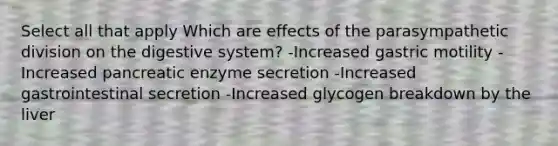 Select all that apply Which are effects of the parasympathetic division on the digestive system? -Increased gastric motility -Increased pancreatic enzyme secretion -Increased gastrointestinal secretion -Increased glycogen breakdown by the liver