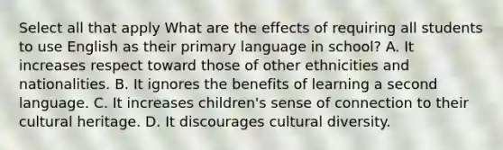 Select all that apply What are the effects of requiring all students to use English as their primary language in school? A. It increases respect toward those of other ethnicities and nationalities. B. It ignores the benefits of learning a second language. C. It increases children's sense of connection to their cultural heritage. D. It discourages cultural diversity.