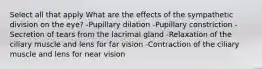 Select all that apply What are the effects of the sympathetic division on the eye? -Pupillary dilation -Pupillary constriction -Secretion of tears from the lacrimal gland -Relaxation of the ciliary muscle and lens for far vision -Contraction of the ciliary muscle and lens for near vision