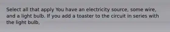 Select all that apply You have an electricity source, some wire, and a light bulb. If you add a toaster to the circuit in series with the light bulb,