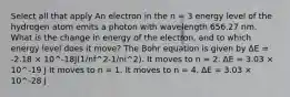 Select all that apply An electron in the n = 3 energy level of the hydrogen atom emits a photon with wavelength 656.27 nm. What is the change in energy of the electron, and to which energy level does it move? The Bohr equation is given by ΔE = -2.18 × 10^-18J(1/nf^2-1/ni^2). It moves to n = 2. ΔE = 3.03 × 10^-19 J It moves to n = 1. It moves to n = 4. ΔE = 3.03 × 10^-28 J